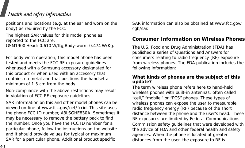 Health and safety information40positions and locations (e.g. at the ear and worn on the body) as required by the FCC.  The highest SAR values for this model phone as reported to the FCC are: GSM1900 Head: 0.610 W/Kg,Body-worn: 0.474 W/Kg. For body worn operation, this model phone has been tested and meets the FCC RF exposure guidelines whenused with a Samsung accessory designated for this product or when used with an accessory that contains no metal and that positions the handset a minimum of 1.5 cm from the body. Non-compliance with the above restrictions may result in violation of FCC RF exposure guidelines.SAR information on this and other model phones can be viewed on-line at www.fcc.gov/oet/fccid. This site uses the phone FCC ID number, A3LSGHE830A. Sometimes it may be necessary to remove the battery pack to find the number. Once you have the FCC ID number for a particular phone, follow the instructions on the website and it should provide values for typical or maximum SAR for a particular phone. Additional product specific SAR information can also be obtained at www.fcc.gov/cgb/sar.Consumer Information on Wireless PhonesThe U.S. Food and Drug Administration (FDA) has published a series of Questions and Answers for consumers relating to radio frequency (RF) exposure from wireless phones. The FDA publication includes the following information:What kinds of phones are the subject of this update?The term wireless phone refers here to hand-held wireless phones with built-in antennas, often called “cell,” “mobile,” or “PCS” phones. These types of wireless phones can expose the user to measurable radio frequency energy (RF) because of the short distance between the phone and the user&apos;s head. These RF exposures are limited by Federal Communications Commission safety guidelines that were developed with the advice of FDA and other federal health and safety agencies. When the phone is located at greater distances from the user, the exposure to RF is 