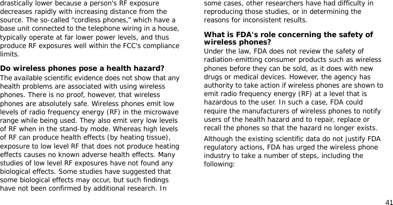 41drastically lower because a person&apos;s RF exposure decreases rapidly with increasing distance from the source. The so-called “cordless phones,” which have a base unit connected to the telephone wiring in a house, typically operate at far lower power levels, and thus produce RF exposures well within the FCC&apos;s compliance limits.Do wireless phones pose a health hazard?The available scientific evidence does not show that any health problems are associated with using wireless phones. There is no proof, however, that wireless phones are absolutely safe. Wireless phones emit low levels of radio frequency energy (RF) in the microwave range while being used. They also emit very low levels of RF when in the stand-by mode. Whereas high levels of RF can produce health effects (by heating tissue), exposure to low level RF that does not produce heating effects causes no known adverse health effects. Many studies of low level RF exposures have not found any biological effects. Some studies have suggested that some biological effects may occur, but such findings have not been confirmed by additional research. In some cases, other researchers have had difficulty in reproducing those studies, or in determining the reasons for inconsistent results.What is FDA&apos;s role concerning the safety of wireless phones?Under the law, FDA does not review the safety of radiation-emitting consumer products such as wireless phones before they can be sold, as it does with new drugs or medical devices. However, the agency has authority to take action if wireless phones are shown to emit radio frequency energy (RF) at a level that is hazardous to the user. In such a case, FDA could require the manufacturers of wireless phones to notify users of the health hazard and to repair, replace or recall the phones so that the hazard no longer exists.Although the existing scientific data do not justify FDA regulatory actions, FDA has urged the wireless phone industry to take a number of steps, including the following: