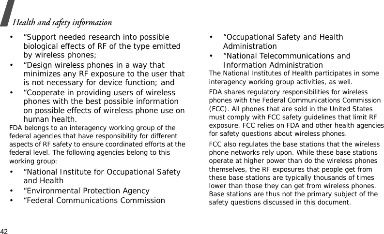 Health and safety information42• “Support needed research into possible biological effects of RF of the type emitted by wireless phones;• “Design wireless phones in a way that minimizes any RF exposure to the user that is not necessary for device function; and• “Cooperate in providing users of wireless phones with the best possible information on possible effects of wireless phone use on human health.FDA belongs to an interagency working group of the federal agencies that have responsibility for different aspects of RF safety to ensure coordinated efforts at the federal level. The following agencies belong to this working group:• “National Institute for Occupational Safety and Health• “Environmental Protection Agency• “Federal Communications Commission• “Occupational Safety and Health Administration• “National Telecommunications and Information AdministrationThe National Institutes of Health participates in some interagency working group activities, as well.FDA shares regulatory responsibilities for wireless phones with the Federal Communications Commission (FCC). All phones that are sold in the United States must comply with FCC safety guidelines that limit RF exposure. FCC relies on FDA and other health agencies for safety questions about wireless phones.FCC also regulates the base stations that the wireless phone networks rely upon. While these base stations operate at higher power than do the wireless phones themselves, the RF exposures that people get from these base stations are typically thousands of times lower than those they can get from wireless phones. Base stations are thus not the primary subject of the safety questions discussed in this document.