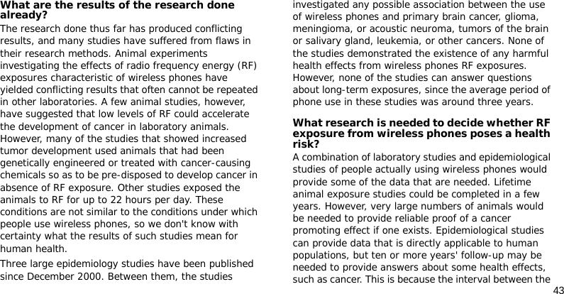 43What are the results of the research done already?The research done thus far has produced conflicting results, and many studies have suffered from flaws in their research methods. Animal experiments investigating the effects of radio frequency energy (RF) exposures characteristic of wireless phones have yielded conflicting results that often cannot be repeated in other laboratories. A few animal studies, however, have suggested that low levels of RF could accelerate the development of cancer in laboratory animals. However, many of the studies that showed increased tumor development used animals that had been genetically engineered or treated with cancer-causing chemicals so as to be pre-disposed to develop cancer in absence of RF exposure. Other studies exposed the animals to RF for up to 22 hours per day. These conditions are not similar to the conditions under which people use wireless phones, so we don&apos;t know with certainty what the results of such studies mean for human health.Three large epidemiology studies have been published since December 2000. Between them, the studies investigated any possible association between the use of wireless phones and primary brain cancer, glioma, meningioma, or acoustic neuroma, tumors of the brain or salivary gland, leukemia, or other cancers. None of the studies demonstrated the existence of any harmful health effects from wireless phones RF exposures. However, none of the studies can answer questions about long-term exposures, since the average period of phone use in these studies was around three years.What research is needed to decide whether RF exposure from wireless phones poses a health risk?A combination of laboratory studies and epidemiological studies of people actually using wireless phones would provide some of the data that are needed. Lifetime animal exposure studies could be completed in a few years. However, very large numbers of animals would be needed to provide reliable proof of a cancer promoting effect if one exists. Epidemiological studies can provide data that is directly applicable to human populations, but ten or more years&apos; follow-up may be needed to provide answers about some health effects, such as cancer. This is because the interval between the 