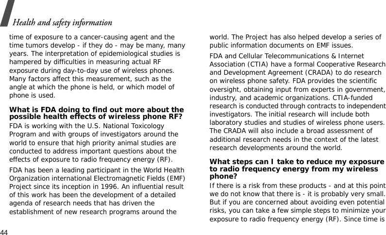 Health and safety information44time of exposure to a cancer-causing agent and the time tumors develop - if they do - may be many, many years. The interpretation of epidemiological studies is hampered by difficulties in measuring actual RF exposure during day-to-day use of wireless phones. Many factors affect this measurement, such as the angle at which the phone is held, or which model of phone is used.What is FDA doing to find out more about the possible health effects of wireless phone RF?FDA is working with the U.S. National Toxicology Program and with groups of investigators around the world to ensure that high priority animal studies are conducted to address important questions about the effects of exposure to radio frequency energy (RF).FDA has been a leading participant in the World Health Organization international Electromagnetic Fields (EMF) Project since its inception in 1996. An influential result of this work has been the development of a detailed agenda of research needs that has driven the establishment of new research programs around the world. The Project has also helped develop a series of public information documents on EMF issues.FDA and Cellular Telecommunications &amp; Internet Association (CTIA) have a formal Cooperative Research and Development Agreement (CRADA) to do research on wireless phone safety. FDA provides the scientific oversight, obtaining input from experts in government, industry, and academic organizations. CTIA-funded research is conducted through contracts to independent investigators. The initial research will include both laboratory studies and studies of wireless phone users. The CRADA will also include a broad assessment of additional research needs in the context of the latest research developments around the world.What steps can I take to reduce my exposure to radio frequency energy from my wireless phone?If there is a risk from these products - and at this point we do not know that there is - it is probably very small. But if you are concerned about avoiding even potential risks, you can take a few simple steps to minimize your exposure to radio frequency energy (RF). Since time is 