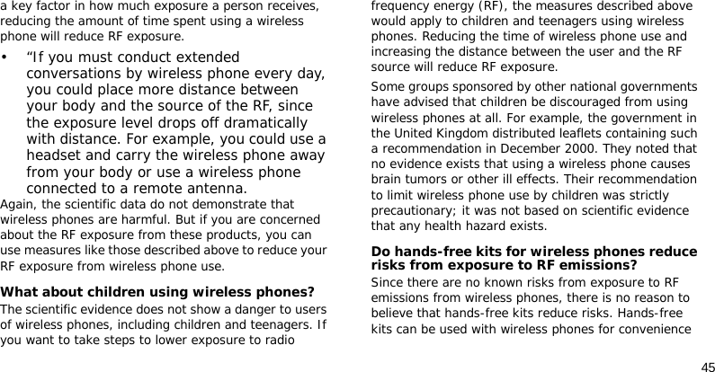 45a key factor in how much exposure a person receives, reducing the amount of time spent using a wireless phone will reduce RF exposure.• “If you must conduct extended conversations by wireless phone every day, you could place more distance between your body and the source of the RF, since the exposure level drops off dramatically with distance. For example, you could use a headset and carry the wireless phone away from your body or use a wireless phone connected to a remote antenna.Again, the scientific data do not demonstrate that wireless phones are harmful. But if you are concerned about the RF exposure from these products, you can use measures like those described above to reduce your RF exposure from wireless phone use.What about children using wireless phones?The scientific evidence does not show a danger to users of wireless phones, including children and teenagers. If you want to take steps to lower exposure to radio frequency energy (RF), the measures described above would apply to children and teenagers using wireless phones. Reducing the time of wireless phone use and increasing the distance between the user and the RF source will reduce RF exposure.Some groups sponsored by other national governments have advised that children be discouraged from using wireless phones at all. For example, the government in the United Kingdom distributed leaflets containing such a recommendation in December 2000. They noted that no evidence exists that using a wireless phone causes brain tumors or other ill effects. Their recommendation to limit wireless phone use by children was strictly precautionary; it was not based on scientific evidence that any health hazard exists. Do hands-free kits for wireless phones reduce risks from exposure to RF emissions?Since there are no known risks from exposure to RF emissions from wireless phones, there is no reason to believe that hands-free kits reduce risks. Hands-free kits can be used with wireless phones for convenience 