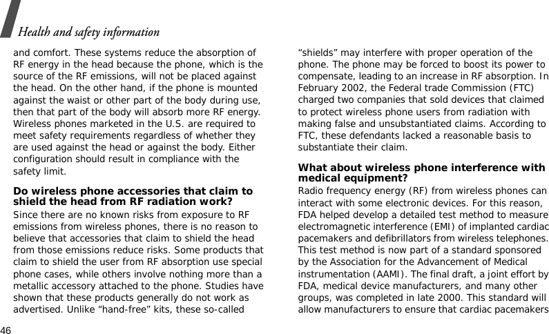 Health and safety information46and comfort. These systems reduce the absorption of RF energy in the head because the phone, which is the source of the RF emissions, will not be placed against the head. On the other hand, if the phone is mounted against the waist or other part of the body during use, then that part of the body will absorb more RF energy. Wireless phones marketed in the U.S. are required to meet safety requirements regardless of whether they are used against the head or against the body. Either configuration should result in compliance with the safety limit.Do wireless phone accessories that claim to shield the head from RF radiation work?Since there are no known risks from exposure to RF emissions from wireless phones, there is no reason to believe that accessories that claim to shield the head from those emissions reduce risks. Some products that claim to shield the user from RF absorption use special phone cases, while others involve nothing more than a metallic accessory attached to the phone. Studies have shown that these products generally do not work as advertised. Unlike “hand-free” kits, these so-called “shields” may interfere with proper operation of the phone. The phone may be forced to boost its power to compensate, leading to an increase in RF absorption. In February 2002, the Federal trade Commission (FTC) charged two companies that sold devices that claimed to protect wireless phone users from radiation with making false and unsubstantiated claims. According to FTC, these defendants lacked a reasonable basis to substantiate their claim.What about wireless phone interference with medical equipment?Radio frequency energy (RF) from wireless phones can interact with some electronic devices. For this reason, FDA helped develop a detailed test method to measure electromagnetic interference (EMI) of implanted cardiac pacemakers and defibrillators from wireless telephones. This test method is now part of a standard sponsored by the Association for the Advancement of Medical instrumentation (AAMI). The final draft, a joint effort by FDA, medical device manufacturers, and many other groups, was completed in late 2000. This standard will allow manufacturers to ensure that cardiac pacemakers 