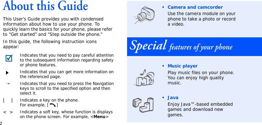 2About this GuideThis User’s Guide provides you with condensed information about how to use your phone. To quickly learn the basics for your phone, please refer to “Get started” and “Step outside the phone.”In this guide, the following instruction icons appear:Indicates that you need to pay careful attention to the subsequent information regarding safety or phone features.Indicates that you can get more information on the referenced page.  →Indicates that you need to press the Navigation keys to scroll to the specified option and then select it.[    ]Indicates a key on the phone. For example, [ ]&lt;  &gt;Indicates a soft key, whose function is displays on the phone screen. For example, &lt;Menu&gt;• Camera and camcorderUse the camera module on your phone to take a photo or record a video.Special features of your phone•Music playerPlay music files on your phone. You can enjoy high quality music.•JavaEnjoy Java™-based embedded games and download new games.