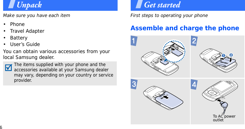 6UnpackMake sure you have each item• Phone•Travel Adapter• Battery• User’s GuideYou can obtain various accessories from your local Samsung dealer.Get startedFirst steps to operating your phoneAssemble and charge the phoneThe items supplied with your phone and the accessories available at your Samsung dealer may vary, depending on your country or service provider. To AC power outlet 