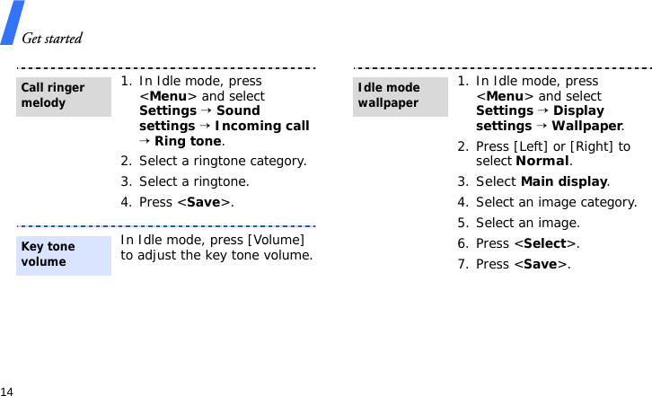 Get started141. In Idle mode, press &lt;Menu&gt; and select Settings → Sound settings → Incoming call → Ring tone.2. Select a ringtone category.3. Select a ringtone.4. Press &lt;Save&gt;.In Idle mode, press [Volume] to adjust the key tone volume.Call ringer melodyKey tone volume1. In Idle mode, press &lt;Menu&gt; and select Settings → Display settings → Wallpaper.2. Press [Left] or [Right] to select Normal.3.Select Main display.4. Select an image category.5. Select an image.6. Press &lt;Select&gt;.7. Press &lt;Save&gt;.Idle mode wallpaper 