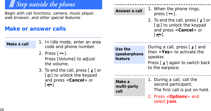 16Step outside the phoneBegin with call functions, camera, music player, web browser, and other special featuresMake or answer calls1. In Idle mode, enter an area code and phone number.2. Press [ ].Press [Volume] to adjust the volume.3. To end the call, press [ ] or [ ] to unlock the keypad and press &lt;Cancel&gt; or [].Make a call1. When the phone rings, press [ ].2. To end the call, press [ ] or [ ] to unlock the keypad and press &lt;Cancel&gt; or [].During a call, press [ ] and then &lt;Yes&gt; to activate the speaker. Press [ ] again to switch back to the earpiece.1. During a call, call the second participant.The first call is put on hold.2. Press &lt;Options&gt; and select Join.Answer a callUse the speakerphone featureMake a multi-party call