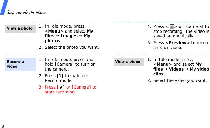 Step outside the phone181. In Idle mode, press &lt;Menu&gt; and select My files → Images → My photos.2. Select the photo you want.1. In Idle mode, press and hold [Camera] to turn on the camera.2. Press [1] to switch to Record mode.3. Press [ ] or [Camera] to start recording.View a photoRecord a video4. Press &lt; &gt; or [Camera] to stop recording. The video is saved automatically.5. Press &lt;Preview&gt; to record another video.1. In Idle mode, press &lt;Menu&gt; and select My files → Videos → My video clips.2. Select the video you want.View a video