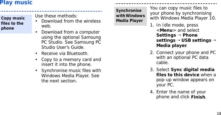 19Play musicUse these methods:• Download from the wireless web.• Download from a computer using the optional Samsung PC Studio. See Samsung PC Studio User’s Guide.• Receive via Bluetooth.• Copy to a memory card and insert it into the phone.• Synchronise music files with Windows Media Player. See the next section.Copy music files to the phoneYou can copy music files to your phone by synchronising with Windows Media Player 10.1. In Idle mode, press &lt;Menu&gt; and select Settings → Phone settings → USB settings → Media player.2. Connect your phone and PC with an optional PC data cable.3. Select Sync digital media files to this device when a pop-up window appears on your PC.4. Enter the name of your phone and click Finish.Synchronise with Windows Media Player