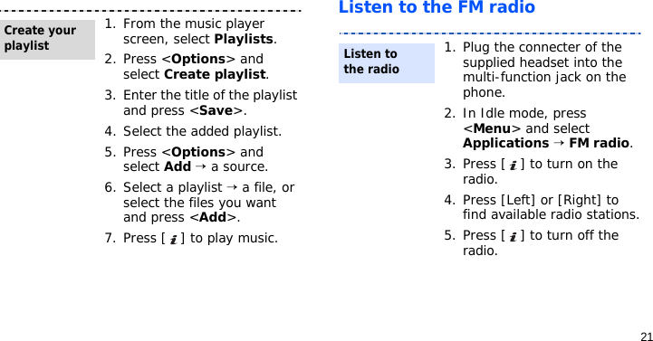 21Listen to the FM radio1. From the music player screen, select Playlists.2. Press &lt;Options&gt; and select Create playlist.3. Enter the title of the playlist and press &lt;Save&gt;.4. Select the added playlist.5. Press &lt;Options&gt; and select Add → a source.6. Select a playlist → a file, or select the files you want and press &lt;Add&gt;.7. Press [ ] to play music.Create your playlist1. Plug the connecter of the supplied headset into the multi-function jack on the phone.2. In Idle mode, press &lt;Menu&gt; and select Applications → FM radio.3. Press [ ] to turn on the radio.4. Press [Left] or [Right] to find available radio stations.5. Press [ ] to turn off the radio.Listen to the radio