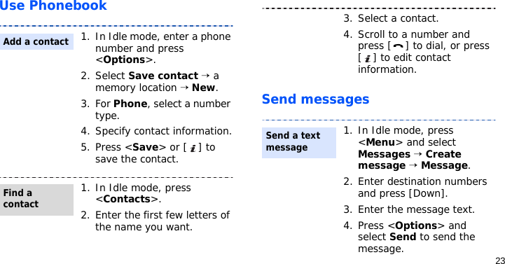 23Use PhonebookSend messages1. In Idle mode, enter a phone number and press &lt;Options&gt;.2. Select Save contact → a memory location → New.3. For Phone, select a number type.4. Specify contact information.5. Press &lt;Save&gt; or [ ] to save the contact.1. In Idle mode, press &lt;Contacts&gt;.2. Enter the first few letters of the name you want.Add a contactFind a contact3. Select a contact.4. Scroll to a number and press [ ] to dial, or press [ ] to edit contact information.1. In Idle mode, press &lt;Menu&gt; and select Messages → Create message → Message.2. Enter destination numbers and press [Down].3. Enter the message text.4. Press &lt;Options&gt; and select Send to send the message.Send a text message