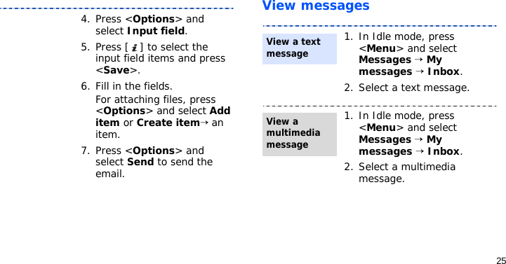 25View messages4. Press &lt;Options&gt; and select Input field. 5. Press [ ] to select the input field items and press &lt;Save&gt;.6. Fill in the fields. For attaching files, press &lt;Options&gt; and select Add item or Create item→ an item.7. Press &lt;Options&gt; and select Send to send the email.1. In Idle mode, press &lt;Menu&gt; and select Messages → My messages → Inbox.2. Select a text message.1. In Idle mode, press &lt;Menu&gt; and select Messages → My messages → Inbox.2. Select a multimedia message.View a text message View a multimedia message
