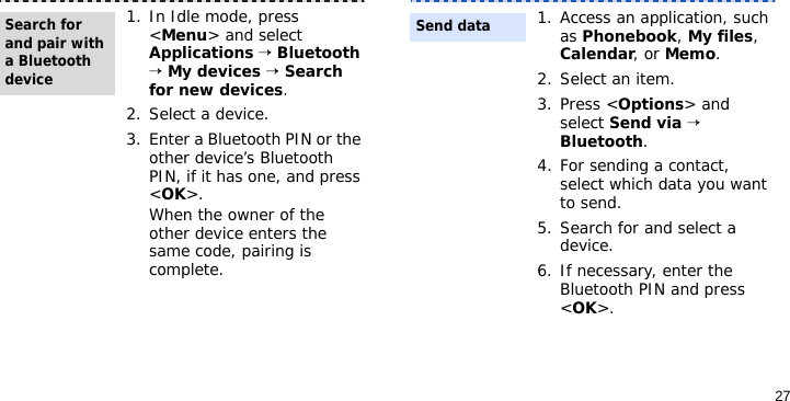 271. In Idle mode, press &lt;Menu&gt; and select Applications → Bluetooth → My devices → Search for new devices.2. Select a device.3. Enter a Bluetooth PIN or the other device’s Bluetooth PIN, if it has one, and press &lt;OK&gt;.When the owner of the other device enters the same code, pairing is complete.Search for and pair with a Bluetooth device1. Access an application, such as Phonebook, My files, Calendar, or Memo.2. Select an item.3. Press &lt;Options&gt; and select Send via → Bluetooth.4. For sending a contact, select which data you want to send.5. Search for and select a device.6. If necessary, enter the Bluetooth PIN and press &lt;OK&gt;.Send data