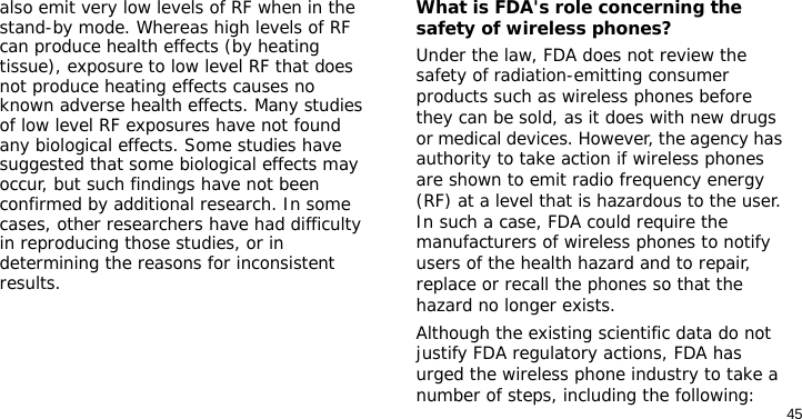 45also emit very low levels of RF when in the stand-by mode. Whereas high levels of RF can produce health effects (by heating tissue), exposure to low level RF that does not produce heating effects causes no known adverse health effects. Many studies of low level RF exposures have not found any biological effects. Some studies have suggested that some biological effects may occur, but such findings have not been confirmed by additional research. In some cases, other researchers have had difficulty in reproducing those studies, or in determining the reasons for inconsistent results.What is FDA&apos;s role concerning the safety of wireless phones?Under the law, FDA does not review the safety of radiation-emitting consumer products such as wireless phones before they can be sold, as it does with new drugs or medical devices. However, the agency has authority to take action if wireless phones are shown to emit radio frequency energy (RF) at a level that is hazardous to the user. In such a case, FDA could require the manufacturers of wireless phones to notify users of the health hazard and to repair, replace or recall the phones so that the hazard no longer exists.Although the existing scientific data do not justify FDA regulatory actions, FDA has urged the wireless phone industry to take a number of steps, including the following: