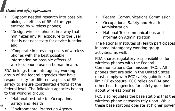 Health and safety information46• “Support needed research into possible biological effects of RF of the type emitted by wireless phones;• “Design wireless phones in a way that minimizes any RF exposure to the user that is not necessary for device function; and• “Cooperate in providing users of wireless phones with the best possible information on possible effects of wireless phone use on human health.FDA belongs to an interagency working group of the federal agencies that have responsibility for different aspects of RF safety to ensure coordinated efforts at the federal level. The following agencies belong to this working group:• “National Institute for Occupational Safety and Health• “Environmental Protection Agency• “Federal Communications Commission• “Occupational Safety and Health Administration• “National Telecommunications and Information AdministrationThe National Institutes of Health participates in some interagency working group activities, as well.FDA shares regulatory responsibilities for wireless phones with the Federal Communications Commission (FCC). All phones that are sold in the United States must comply with FCC safety guidelines that limit RF exposure. FCC relies on FDA and other health agencies for safety questions about wireless phones.FCC also regulates the base stations that the wireless phone networks rely upon. While these base stations operate at higher power 