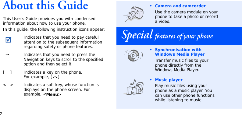 2About this GuideThis User’s Guide provides you with condensed information about how to use your phone.In this guide, the following instruction icons appear: Indicates that you need to pay careful attention to the subsequent information regarding safety or phone features.→Indicates that you need to press the Navigation keys to scroll to the specified option and then select it.[ ] Indicates a key on the phone. For example, [ ]&lt; &gt; Indicates a soft key, whose function is displays on the phone screen. For example, &lt;Menu&gt;• Camera and camcorderUse the camera module on your phone to take a photo or recorda video.Special features of your phone• Synchronisation with Windows Media PlayerTransfer music files to your phone directly from the Windows Media Player.• Music playerPlay music files using your phone as a music player. You can use other phone functions while listening to music.