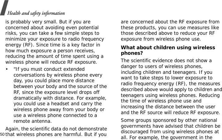 Health and safety information50is probably very small. But if you are concerned about avoiding even potential risks, you can take a few simple steps to minimize your exposure to radio frequency energy (RF). Since time is a key factor in how much exposure a person receives, reducing the amount of time spent using a wireless phone will reduce RF exposure.• “If you must conduct extended conversations by wireless phone every day, you could place more distance between your body and the source of the RF, since the exposure level drops off dramatically with distance. For example, you could use a headset and carry the wireless phone away from your body or use a wireless phone connected to a remote antenna.Again, the scientific data do not demonstrate that wireless phones are harmful. But if you are concerned about the RF exposure from these products, you can use measures like those described above to reduce your RF exposure from wireless phone use.What about children using wireless phones?The scientific evidence does not show a danger to users of wireless phones, including children and teenagers. If you want to take steps to lower exposure to radio frequency energy (RF), the measures described above would apply to children and teenagers using wireless phones. Reducing the time of wireless phone use and increasing the distance between the user and the RF source will reduce RF exposure.Some groups sponsored by other national governments have advised that children be discouraged from using wireless phones at all. For example, the government in the 