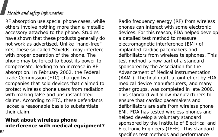 Health and safety information52RF absorption use special phone cases, while others involve nothing more than a metallic accessory attached to the phone. Studies have shown that these products generally do not work as advertised. Unlike “hand-free” kits, these so-called “shields” may interfere with proper operation of the phone. The phone may be forced to boost its power to compensate, leading to an increase in RF absorption. In February 2002, the Federal trade Commission (FTC) charged two companies that sold devices that claimed to protect wireless phone users from radiation with making false and unsubstantiated claims. According to FTC, these defendants lacked a reasonable basis to substantiate their claim.What about wireless phone interference with medical equipment?Radio frequency energy (RF) from wireless phones can interact with some electronic devices. For this reason, FDA helped develop a detailed test method to measure electromagnetic interference (EMI) of implanted cardiac pacemakers and defibrillators from wireless telephones. This test method is now part of a standard sponsored by the Association for the Advancement of Medical instrumentation (AAMI). The final draft, a joint effort by FDA, medical device manufacturers, and many other groups, was completed in late 2000. This standard will allow manufacturers to ensure that cardiac pacemakers and defibrillators are safe from wireless phone EMI. FDA has tested wireless phones and helped develop a voluntary standard sponsored by the Institute of Electrical and Electronic Engineers (IEEE). This standard specifies test methods and performance 