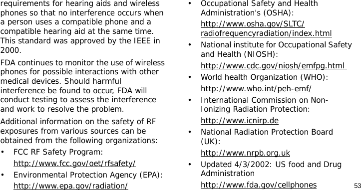 53requirements for hearing aids and wireless phones so that no interference occurs when a person uses a compatible phone and a compatible hearing aid at the same time. This standard was approved by the IEEE in 2000.FDA continues to monitor the use of wireless phones for possible interactions with other medical devices. Should harmful interference be found to occur, FDA will conduct testing to assess the interference and work to resolve the problem.Additional information on the safety of RF exposures from various sources can be obtained from the following organizations:• FCC RF Safety Program:http://www.fcc.gov/oet/rfsafety/• Environmental Protection Agency (EPA):http://www.epa.gov/radiation/• Occupational Safety and Health Administration&apos;s (OSHA): http://www.osha.gov/SLTC/radiofrequencyradiation/index.html• National institute for Occupational Safety and Health (NIOSH):http://www.cdc.gov/niosh/emfpg.html • World health Organization (WHO):http://www.who.int/peh-emf/• International Commission on Non-Ionizing Radiation Protection:http://www.icnirp.de• National Radiation Protection Board (UK):http://www.nrpb.org.uk• Updated 4/3/2002: US food and Drug Administrationhttp://www.fda.gov/cellphones