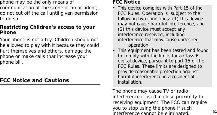 61phone may be the only means of communication at the scene of an accident; do not cut off the call until given permission to do so.Restricting Children&apos;s access to your PhoneYour phone is not a toy. Children should not be allowed to play with it because they could hurt themselves and others, damage the phone or make calls that increase your phone bill.FCC Notice and CautionsFCC NoticeThe phone may cause TV or radio interference if used in close proximity to receiving equipment. The FCC can require you to stop using the phone if such interference cannot be eliminated.•  This device complies with Part 15 of the FCC Rules. Operation is  subject to the following two conditions: (1) this device may not cause harmful interference, and (2) this device must accept any interference received, including interference that may cause undesired                 operation.•  This equipment has been tested and found to comply with the limits for a Class B digital device, pursuant to part 15 of the FCC Rules. These limits are designed to provide reasonable protection against harmful interference in a residential installation.