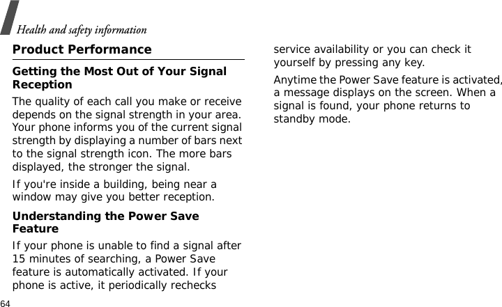 Health and safety information64Product PerformanceGetting the Most Out of Your Signal ReceptionThe quality of each call you make or receive depends on the signal strength in your area. Your phone informs you of the current signal strength by displaying a number of bars next to the signal strength icon. The more bars displayed, the stronger the signal.If you&apos;re inside a building, being near a window may give you better reception.Understanding the Power Save FeatureIf your phone is unable to find a signal after 15 minutes of searching, a Power Save feature is automatically activated. If your phone is active, it periodically rechecks service availability or you can check it yourself by pressing any key.Anytime the Power Save feature is activated, a message displays on the screen. When a signal is found, your phone returns to standby mode.
