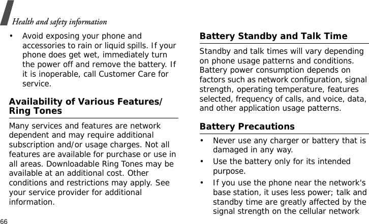 Health and safety information66• Avoid exposing your phone and accessories to rain or liquid spills. If your phone does get wet, immediately turn the power off and remove the battery. If it is inoperable, call Customer Care for service.Availability of Various Features/Ring TonesMany services and features are network dependent and may require additional subscription and/or usage charges. Not all features are available for purchase or use in all areas. Downloadable Ring Tones may be available at an additional cost. Other conditions and restrictions may apply. See your service provider for additional information.Battery Standby and Talk TimeStandby and talk times will vary depending on phone usage patterns and conditions. Battery power consumption depends on factors such as network configuration, signal strength, operating temperature, features selected, frequency of calls, and voice, data, and other application usage patterns. Battery Precautions• Never use any charger or battery that is damaged in any way.• Use the battery only for its intended purpose.• If you use the phone near the network&apos;s base station, it uses less power; talk and standby time are greatly affected by the signal strength on the cellular network 