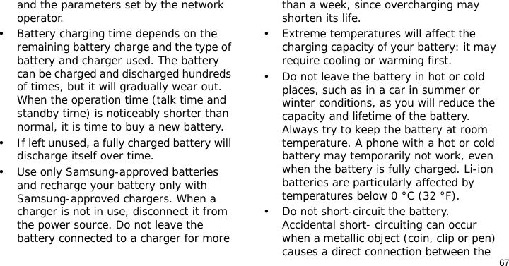67and the parameters set by the network operator.• Battery charging time depends on the remaining battery charge and the type of battery and charger used. The battery can be charged and discharged hundreds of times, but it will gradually wear out. When the operation time (talk time and standby time) is noticeably shorter than normal, it is time to buy a new battery.• If left unused, a fully charged battery will discharge itself over time.• Use only Samsung-approved batteries and recharge your battery only with Samsung-approved chargers. When a charger is not in use, disconnect it from the power source. Do not leave the battery connected to a charger for more than a week, since overcharging may shorten its life.• Extreme temperatures will affect the charging capacity of your battery: it may require cooling or warming first.• Do not leave the battery in hot or cold places, such as in a car in summer or winter conditions, as you will reduce the capacity and lifetime of the battery. Always try to keep the battery at room temperature. A phone with a hot or cold battery may temporarily not work, even when the battery is fully charged. Li-ion batteries are particularly affected by temperatures below 0 °C (32 °F).• Do not short-circuit the battery. Accidental short- circuiting can occur when a metallic object (coin, clip or pen) causes a direct connection between the 