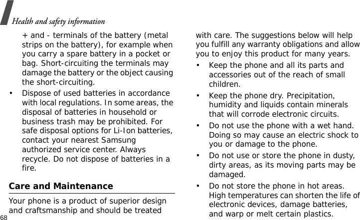 Health and safety information68+ and - terminals of the battery (metal strips on the battery), for example when you carry a spare battery in a pocket or bag. Short-circuiting the terminals may damage the battery or the object causing the short-circuiting.• Dispose of used batteries in accordance with local regulations. In some areas, the disposal of batteries in household or business trash may be prohibited. For safe disposal options for Li-Ion batteries, contact your nearest Samsung authorized service center. Always recycle. Do not dispose of batteries in a fire.Care and MaintenanceYour phone is a product of superior design and craftsmanship and should be treated with care. The suggestions below will help you fulfill any warranty obligations and allow you to enjoy this product for many years.• Keep the phone and all its parts and accessories out of the reach of small children.• Keep the phone dry. Precipitation, humidity and liquids contain minerals that will corrode electronic circuits.• Do not use the phone with a wet hand. Doing so may cause an electric shock to you or damage to the phone.• Do not use or store the phone in dusty, dirty areas, as its moving parts may be damaged.• Do not store the phone in hot areas. High temperatures can shorten the life of electronic devices, damage batteries, and warp or melt certain plastics.