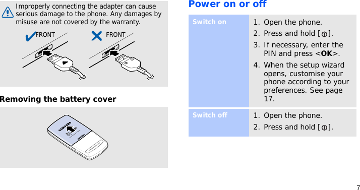 7Removing the battery coverPower on or offImproperly connecting the adapter can cause serious damage to the phone. Any damages by misuse are not covered by the warranty.FRONT FRONTSwitch on1. Open the phone.2. Press and hold [ ].3. If necessary, enter the PIN and press &lt;OK&gt;.4. When the setup wizard opens, customise your phone according to your preferences. See page 17.Switch off1. Open the phone.2. Press and hold [ ].