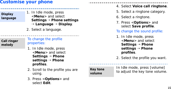 15Customise your phone1. In Idle mode, press &lt;Menu&gt; and select Settings → Phone settings → Language → Display.2. Select a language.To change the profile properties:1. In Idle mode, press &lt;Menu&gt; and select Settings → Phone settings → Phone profiles.2. Scroll to the profile you are using.3. Press &lt;Options&gt; and select Edit.Display languageCall ringer melody4. Select Voice call ringtone.5. Select a ringtone category.6. Select a ringtone.7. Press &lt;Options&gt; and select Save profile.To change the sound profile:1. In Idle mode, press &lt;Menu&gt; and select Settings → Phone settings → Phone profiles.2. Select the profile you want.In Idle mode, press [volume] to adjust the key tone volume.Key tone volume