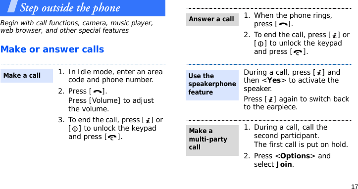17Step outside the phoneBegin with call functions, camera, music player, web browser, and other special featuresMake or answer calls1. In Idle mode, enter an area code and phone number.2. Press [ ].Press [Volume] to adjust the volume.3. To end the call, press [ ] or [ ] to unlock the keypad and press [ ].Make a call1. When the phone rings, press [ ].2. To end the call, press [ ] or [ ] to unlock the keypad and press [ ].During a call, press [ ] and then &lt;Yes&gt; to activate the speaker. Press [ ] again to switch back to the earpiece.1. During a call, call the second participant.The first call is put on hold.2. Press &lt;Options&gt; and select Join.Answer a callUse the speakerphone featureMake a multi-party call