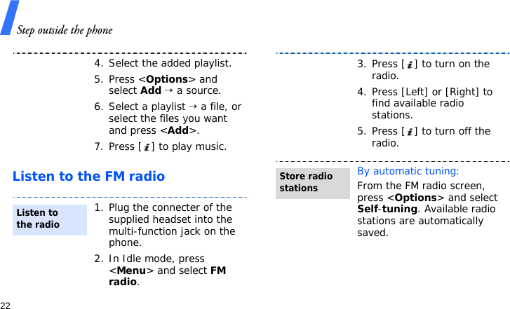 Step outside the phone22Listen to the FM radio4. Select the added playlist.5. Press &lt;Options&gt; and select Add → a source.6. Select a playlist → a file, or select the files you want and press &lt;Add&gt;.7. Press [ ] to play music.1. Plug the connecter of the supplied headset into the multi-function jack on the phone.2. In Idle mode, press &lt;Menu&gt; and select FM radio.Listen to the radio3. Press [ ] to turn on the radio.4. Press [Left] or [Right] to find available radio stations.5. Press [ ] to turn off the radio.By automatic tuning:From the FM radio screen, press &lt;Options&gt; and select Self-tuning. Available radio stations are automatically saved.Store radio stations