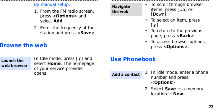 23Browse the webUse PhonebookBy manual setup:1. From the FM radio screen, press &lt;Options&gt; and select Add.2. Enter the frequency of the station and press &lt;Save&gt;.In Idle mode, press [ ] and select Home. The homepage of your service provider opens.Launch the web browser• To scroll through browser items, press [Up] or [Down]. • To select an item, press [].• To return to the previous page, press &lt;Back&gt;.• To access browser options, press &lt;Options&gt;.1. In Idle mode, enter a phone number and press &lt;Options&gt;.2. Select Save → a memory location → New.Navigate the webAdd a contact