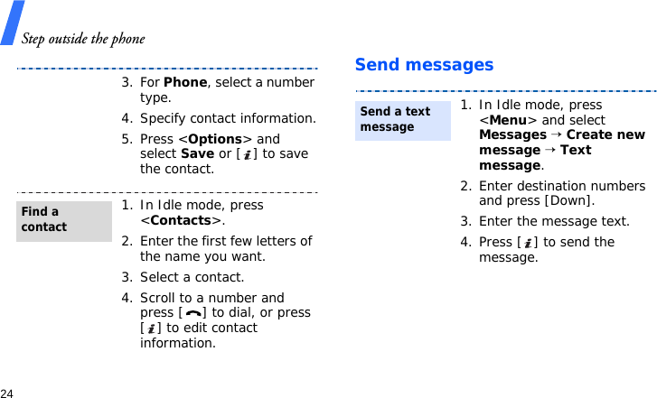 Step outside the phone24Send messages3. For Phone, select a number type.4. Specify contact information.5. Press &lt;Options&gt; and select Save or [ ] to save the contact.1. In Idle mode, press &lt;Contacts&gt;.2. Enter the first few letters of the name you want.3. Select a contact.4. Scroll to a number and press [ ] to dial, or press [ ] to edit contact information.Find a contact1. In Idle mode, press &lt;Menu&gt; and select Messages → Create new  message → Text message.2. Enter destination numbers and press [Down].3. Enter the message text.4. Press [ ] to send the message.Send a text message
