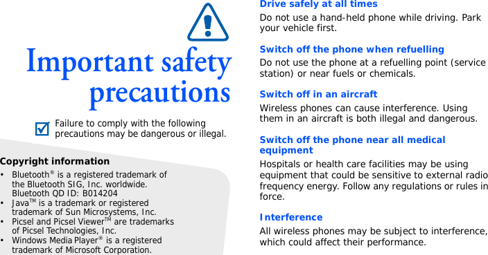 Important safetyprecautionsDrive safely at all timesDo not use a hand-held phone while driving. Park your vehicle first. Switch off the phone when refuellingDo not use the phone at a refuelling point (service station) or near fuels or chemicals.Switch off in an aircraftWireless phones can cause interference. Using them in an aircraft is both illegal and dangerous.Switch off the phone near all medical equipmentHospitals or health care facilities may be using equipment that could be sensitive to external radio frequency energy. Follow any regulations or rules in force.InterferenceAll wireless phones may be subject to interference, which could affect their performance.Failure to comply with the following precautions may be dangerous or illegal.Copyright information•Bluetooth® is a registered trademark of the Bluetooth SIG, Inc. worldwide.Bluetooth QD ID: B014204•JavaTM is a trademark or registered trademark of Sun Microsystems, Inc.• Picsel and Picsel ViewerTM are trademarks of Picsel Technologies, Inc.• Windows Media Player® is a registered trademark of Microsoft Corporation.