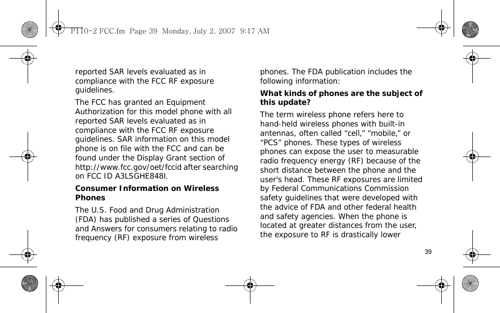 39reported SAR levels evaluated as in compliance with the FCC RF exposure guidelines.The FCC has granted an Equipment Authorization for this model phone with all reported SAR levels evaluated as in compliance with the FCC RF exposure guidelines. SAR information on this model phone is on file with the FCC and can be found under the Display Grant section of http://www.fcc.gov/oet/fccid after searching on FCC ID A3LSGHE848I.Consumer Information on Wireless PhonesThe U.S. Food and Drug Administration (FDA) has published a series of Questions and Answers for consumers relating to radio frequency (RF) exposure from wireless phones. The FDA publication includes the following information:What kinds of phones are the subject of this update?The term wireless phone refers here to hand-held wireless phones with built-in antennas, often called “cell,” “mobile,” or “PCS” phones. These types of wireless phones can expose the user to measurable radio frequency energy (RF) because of the short distance between the phone and the user&apos;s head. These RF exposures are limited by Federal Communications Commission safety guidelines that were developed with the advice of FDA and other federal health and safety agencies. When the phone is located at greater distances from the user, the exposure to RF is drastically lower P110-2 FCC.fm  Page 39  Monday, July 2, 2007  9:17 AM