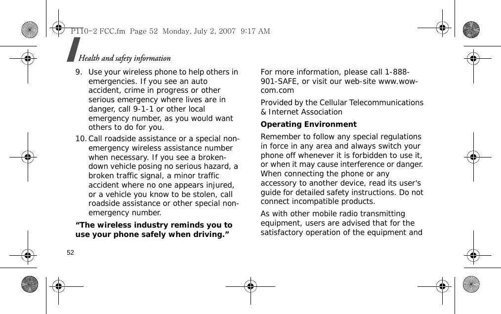 Health and safety information529. Use your wireless phone to help others in emergencies. If you see an auto accident, crime in progress or other serious emergency where lives are in danger, call 9-1-1 or other local emergency number, as you would want others to do for you.10.Call roadside assistance or a special non-emergency wireless assistance number when necessary. If you see a broken-down vehicle posing no serious hazard, a broken traffic signal, a minor traffic accident where no one appears injured, or a vehicle you know to be stolen, call roadside assistance or other special non-emergency number.“The wireless industry reminds you to use your phone safely when driving.”For more information, please call 1-888-901-SAFE, or visit our web-site www.wow-com.comProvided by the Cellular Telecommunications &amp; Internet AssociationOperating EnvironmentRemember to follow any special regulations in force in any area and always switch your phone off whenever it is forbidden to use it, or when it may cause interference or danger. When connecting the phone or any accessory to another device, read its user&apos;s guide for detailed safety instructions. Do not connect incompatible products.As with other mobile radio transmitting equipment, users are advised that for the satisfactory operation of the equipment and P110-2 FCC.fm  Page 52  Monday, July 2, 2007  9:17 AM