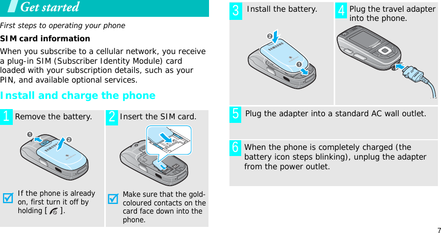 7Get startedFirst steps to operating your phoneSIM card informationWhen you subscribe to a cellular network, you receive a plug-in SIM (Subscriber Identity Module) card loaded with your subscription details, such as your PIN, and available optional services.Install and charge the phone  Remove the battery.If the phone is already on, first turn it off by holding [].   Insert the SIM card.Make sure that the gold-coloured contacts on the card face down into the phone.12  Install the battery.   Plug the travel adapter into the phone.       Plug the adapter into a standard AC wall outlet.When the phone is completely charged (the battery icon steps blinking), unplug the adapter from the power outlet.3 456
