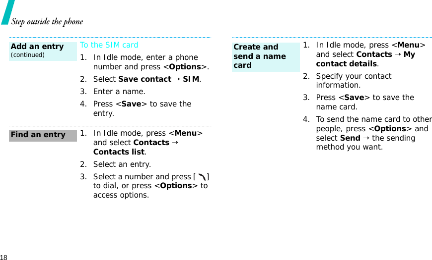 18Step outside the phoneTo the SIM card1. In Idle mode, enter a phone number and press &lt;Options&gt;.2. Select Save contact → SIM.3. Enter a name.4. Press &lt;Save&gt; to save the entry.1. In Idle mode, press &lt;Menu&gt; and select Contacts → Contacts list.2. Select an entry.3. Select a number and press [] to dial, or press &lt;Options&gt; to access options.Add an entry(continued)Find an entry1. In Idle mode, press &lt;Menu&gt; and select Contacts → My contact details.2. Specify your contact information.3. Press &lt;Save&gt; to save the name card.4. To send the name card to other people, press &lt;Options&gt; and select Send → the sending method you want.Create and send a name card