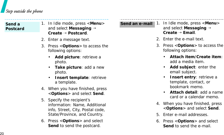 20Step outside the phone1. In Idle mode, press &lt;Menu&gt; and select Messaging → Create → Postcard.2. Enter a message text.3. Press &lt;Options&gt; to access the following options:•Add picture: retrieve a photo.•Take picture: add a new photo.•Insert template: retrieve a template.4. When you have finished, press &lt;Options&gt; and select Send.5. Specify the recipient’s information: Name, Additional info, Street, City, Postal code, State/Province, and Country.6. Press &lt;Options&gt; and select Send to send the postcard.Send a Postcard1. In Idle mode, press &lt;Menu&gt; and select Messaging → Create → Email.2. Enter the e-mail text.3. Press &lt;Options&gt; to access the following options:•Attach item/Create item: add a media item.•Add subject: enter the email subject.•Insert entry: retrieve a template, contact, or bookmark memo.•Attach detail: add a name card or a calendar memo.4. When you have finished, press &lt;Options&gt; and select Send.5. Enter e-mail addresses.6. Press &lt;Options&gt; and select Send to send the e-mail.Send an e-mail