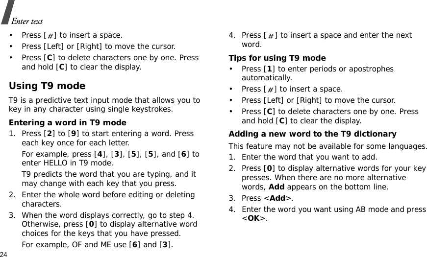 24Enter text• Press [ ] to insert a space.• Press [Left] or [Right] to move the cursor. •Press [C] to delete characters one by one. Press and hold [C] to clear the display.Using T9 modeT9 is a predictive text input mode that allows you to key in any character using single keystrokes.Entering a word in T9 mode1. Press [2] to [9] to start entering a word. Press each key once for each letter. For example, press [4], [3], [5], [5], and [6] to enter HELLO in T9 mode. T9 predicts the word that you are typing, and it may change with each key that you press.2. Enter the whole word before editing or deleting characters.3. When the word displays correctly, go to step 4. Otherwise, press [0] to display alternative word choices for the keys that you have pressed. For example, OF and ME use [6] and [3].4. Press [ ] to insert a space and enter the next word.Tips for using T9 mode• Press [1] to enter periods or apostrophes automatically.• Press [ ] to insert a space.• Press [Left] or [Right] to move the cursor. • Press [C] to delete characters one by one. Press and hold [C] to clear the display.Adding a new word to the T9 dictionaryThis feature may not be available for some languages.1. Enter the word that you want to add.2. Press [0] to display alternative words for your key presses. When there are no more alternative words, Add appears on the bottom line. 3. Press &lt;Add&gt;.4. Enter the word you want using AB mode and press &lt;OK&gt;.