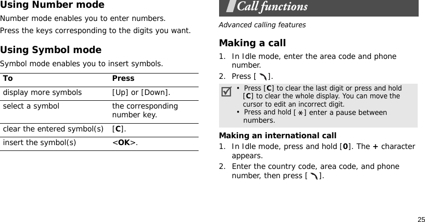 25Using Number modeNumber mode enables you to enter numbers. Press the keys corresponding to the digits you want.Using Symbol modeSymbol mode enables you to insert symbols.Call functionsAdvanced calling featuresMaking a call1. In Idle mode, enter the area code and phone number.2. Press [ ].Making an international call1. In Idle mode, press and hold [0]. The + character appears.2. Enter the country code, area code, and phone number, then press [ ].To Pressdisplay more symbols [Up] or [Down]. select a symbol the corresponding number key.clear the entered symbol(s) [C]. insert the symbol(s) &lt;OK&gt;.•  Press [C] to clear the last digit or press and hold   [C] to clear the whole display. You can move the   cursor to edit an incorrect digit.•  Press and hold [ ] enter a pause between   numbers.