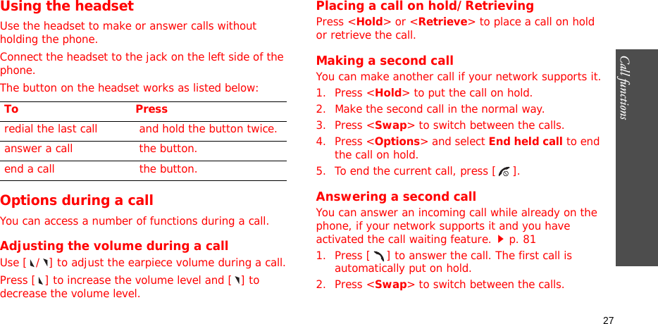 Call functions   27Using the headsetUse the headset to make or answer calls without holding the phone. Connect the headset to the jack on the left side of the phone. The button on the headset works as listed below:Options during a callYou can access a number of functions during a call.Adjusting the volume during a callUse [ / ] to adjust the earpiece volume during a call.Press [ ] to increase the volume level and [ ] to decrease the volume level.Placing a call on hold/RetrievingPress &lt;Hold&gt; or &lt;Retrieve&gt; to place a call on hold or retrieve the call.Making a second callYou can make another call if your network supports it.1. Press &lt;Hold&gt; to put the call on hold.2. Make the second call in the normal way.3. Press &lt;Swap&gt; to switch between the calls.4. Press &lt;Options&gt; and select End held call to end the call on hold.5. To end the current call, press [ ].Answering a second callYou can answer an incoming call while already on the phone, if your network supports it and you have activated the call waiting feature.p. 81 1. Press [ ] to answer the call. The first call is automatically put on hold.2. Press &lt;Swap&gt; to switch between the calls.To Pressredial the last call  and hold the button twice.answer a call  the button.end a call  the button.