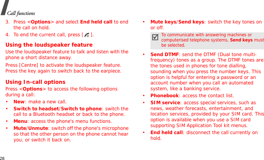 28Call functions3. Press &lt;Options&gt; and select End held call to end the call on hold.4. To end the current call, press [ ].Using the loudspeaker featureUse the loudspeaker feature to talk and listen with the phone a short distance away.Press [Centre] to activate the loudspeaker feature. Press the key again to switch back to the earpiece.Using In-call optionsPress &lt;Options&gt; to access the following options during a call:•New: make a new call.•Switch to headset/Switch to phone: switch the call to a Bluetooth headset or back to the phone.•Menu: access the phone&apos;s menu functions.•Mute/Unmute: switch off the phone&apos;s microphone so that the other person on the phone cannot hear you, or switch it back on. •Mute keys/Send keys: switch the key tones on or off.•Send DTMF: send the DTMF (Dual tone multi-frequency) tones as a group. The DTMF tones are the tones used in phones for tone dialling, sounding when you press the number keys. This option is helpful for entering a password or an account number when you call an automated system, like a banking service.•Phonebook: access the contact list.•SIM service: access special services, such as news, weather forecasts, entertainment, and location services, provided by your SIM card. This option is available when you use a SIM card supporting SIM Application Tool kit menus.•End held call: disconnect the call currently on hold.To communicate with answering machines or computerised telephone systems, Send keys must be selected.