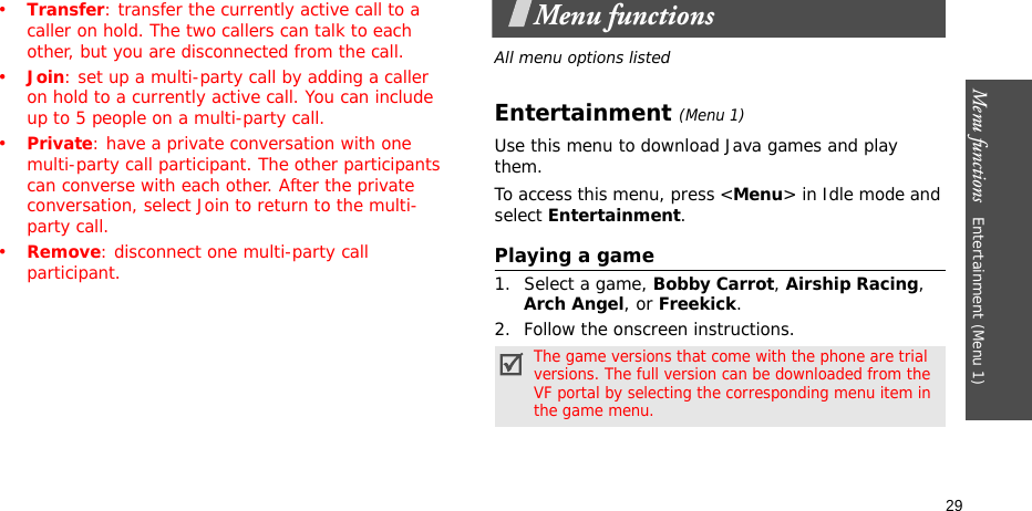 Menu functions   Entertainment (Menu 1)29•Transfer: transfer the currently active call to a caller on hold. The two callers can talk to each other, but you are disconnected from the call.•Join: set up a multi-party call by adding a caller on hold to a currently active call. You can include up to 5 people on a multi-party call.•Private: have a private conversation with one multi-party call participant. The other participants can converse with each other. After the private conversation, select Join to return to the multi-party call.•Remove: disconnect one multi-party call participant.Menu functionsAll menu options listedEntertainment (Menu 1)Use this menu to download Java games and play them.To access this menu, press &lt;Menu&gt; in Idle mode and select Entertainment.Playing a game1. Select a game, Bobby Carrot, Airship Racing, Arch Angel, or Freekick.2. Follow the onscreen instructions.The game versions that come with the phone are trial versions. The full version can be downloaded from the VF portal by selecting the corresponding menu item in the game menu.