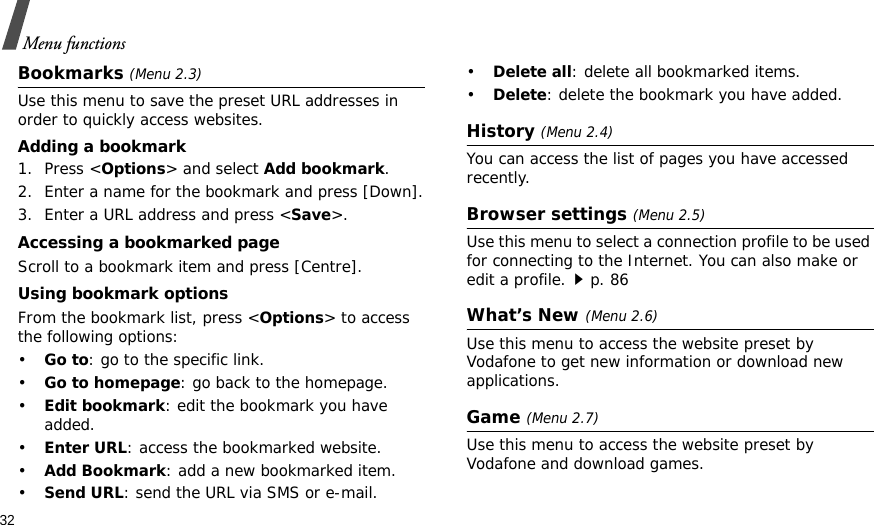 32Menu functionsBookmarks (Menu 2.3)Use this menu to save the preset URL addresses in order to quickly access websites.Adding a bookmark1. Press &lt;Options&gt; and select Add bookmark. 2. Enter a name for the bookmark and press [Down].3. Enter a URL address and press &lt;Save&gt;.Accessing a bookmarked pageScroll to a bookmark item and press [Centre].Using bookmark optionsFrom the bookmark list, press &lt;Options&gt; to access the following options:•Go to: go to the specific link.•Go to homepage: go back to the homepage.•Edit bookmark: edit the bookmark you have added.•Enter URL: access the bookmarked website.•Add Bookmark: add a new bookmarked item.•Send URL: send the URL via SMS or e-mail.•Delete all: delete all bookmarked items.•Delete: delete the bookmark you have added.History (Menu 2.4)You can access the list of pages you have accessed recently.Browser settings (Menu 2.5)Use this menu to select a connection profile to be used for connecting to the Internet. You can also make or edit a profile.p. 86What’s New (Menu 2.6)Use this menu to access the website preset by Vodafone to get new information or download new applications.Game (Menu 2.7)Use this menu to access the website preset by Vodafone and download games.