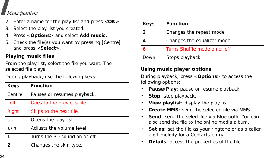 34Menu functions2. Enter a name for the play list and press &lt;OK&gt;.3. Select the play list you created.4. Press &lt;Options&gt; and select Add music.5. Check the file(s) you want by pressing [Centre] and press &lt;Select&gt;.Playing music filesFrom the play list, select the file you want. The selected file plays.During playback, use the following keys:Using music player optionsDuring playback, press &lt;Options&gt; to access the following options:•Pause/Play: pause or resume playback.•Stop: stop playback.•View playlist: display the play list.•Create MMS: send the selected file via MMS.•Send: send the select file via Bluetooth. You can also send the file to the online media album.•Set as: set the file as your ringtone or as a caller alert melody for a Contacts entry.•Details: access the properties of the file.Keys FunctionCentre Pauses or resumes playback.Left Goes to the previous file.Right Skips to the next file.Up Opens the play list./ Adjusts the volume level.1Turns the 3D sound on or off.2Changes the skin type.3Changes the repeat mode4Changes the equalizer mode6Turns Shuffle mode on or off.Down Stops playback.Keys Function