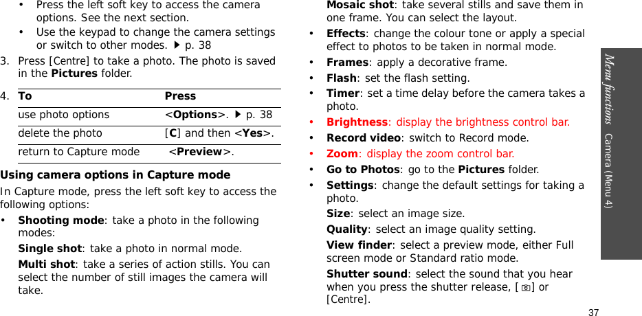 Menu functions   Camera (Menu 4)37• Press the left soft key to access the camera options. See the next section.• Use the keypad to change the camera settings or switch to other modes.p. 383. Press [Centre] to take a photo. The photo is saved in the Pictures folder.Using camera options in Capture modeIn Capture mode, press the left soft key to access the following options:•Shooting mode: take a photo in the following modes:Single shot: take a photo in normal mode.Multi shot: take a series of action stills. You can select the number of still images the camera will take.Mosaic shot: take several stills and save them in one frame. You can select the layout.•Effects: change the colour tone or apply a special effect to photos to be taken in normal mode.•Frames: apply a decorative frame.•Flash: set the flash setting.•Timer: set a time delay before the camera takes a photo.•Brightness: display the brightness control bar.•Record video: switch to Record mode.•Zoom: display the zoom control bar.•Go to Photos: go to the Pictures folder.•Settings: change the default settings for taking a photo.Size: select an image size. Quality: select an image quality setting. View finder: select a preview mode, either Full screen mode or Standard ratio mode.   Shutter sound: select the sound that you hear when you press the shutter release, [] or [Centre].4.To Pressuse photo options &lt;Options&gt;.p. 38delete the photo [C] and then &lt;Yes&gt;.return to Capture mode  &lt;Preview&gt;.