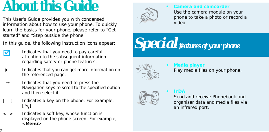 2About this GuideThis User’s Guide provides you with condensed information about how to use your phone. To quickly learn the basics for your phone, please refer to “Get started” and “Step outside the phone.”In this guide, the following instruction icons appear:Indicates that you need to pay careful attention to the subsequent information regarding safety or phone features.Indicates that you can get more information on the referenced page.  →Indicates that you need to press the Navigation keys to scroll to the specified option and then select it.[    ]Indicates a key on the phone. For example, []&lt;  &gt;Indicates a soft key, whose function is displayed on the phone screen. For example, &lt;Menu&gt;• Camera and camcorderUse the camera module on your phone to take a photo or record a video.Special features of your phone•Media playerPlay media files on your phone.•IrDASend and receive Phonebook and organiser data and media files via an infrared port.