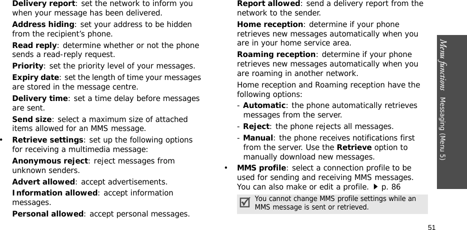 Menu functions   Messaging (Menu 5)51Delivery report: set the network to inform you when your message has been delivered.Address hiding: set your address to be hidden from the recipient’s phone.Read reply: determine whether or not the phone sends a read-reply request.Priority: set the priority level of your messages.Expiry date: set the length of time your messages are stored in the message centre.Delivery time: set a time delay before messages are sent.Send size: select a maximum size of attached items allowed for an MMS message.•Retrieve settings: set up the following options for receiving a multimedia message:Anonymous reject: reject messages from unknown senders.Advert allowed: accept advertisements.Information allowed: accept information messages.Personal allowed: accept personal messages.Report allowed: send a delivery report from the network to the sender.Home reception: determine if your phone retrieves new messages automatically when you are in your home service area.Roaming reception: determine if your phone retrieves new messages automatically when you are roaming in another network.Home reception and Roaming reception have the following options:- Automatic: the phone automatically retrieves messages from the server.- Reject: the phone rejects all messages.- Manual: the phone receives notifications first from the server. Use the Retrieve option to manually download new messages.•MMS profile: select a connection profile to be used for sending and receiving MMS messages. You can also make or edit a profile.p. 86You cannot change MMS profile settings while an MMS message is sent or retrieved.
